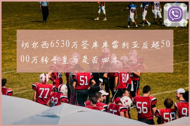 切尔西6530万签库库雷利亚后超5000万转手皇马是否回本
